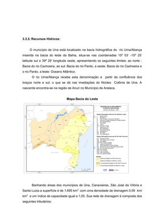 3.3.5. Recursos Hídricos:
O município de Una está localizado na bacia hidrográfica do rio Uma/Aliança
inserida na bacia do leste da Bahia, situa-se nas coordenadas 15º 03’ -15º 25’
latitude sul e 39º 29’ longitude oeste, apresentando os seguintes limites: ao norte :
Bacia do rio Cachoeira, ao sul: Bacia do rio Pardo, a oeste: Bacia do rio Cachoeira e
o rio Pardo, a leste: Oceano Atlântico.
O rio Uma/Aliança recebe esta denominação a partir da confluência dos
braços norte e sul, o que se dá nas imediações do Núcleo Colônia de Una. A
nascente encontra-se na região de Anuri no Município de Arataca.
Mapa Bacia do Leste
Banhando áreas dos municípios de Una, Canavieiras, São José da Vitória e
Santa Luzia a superfície é de 1.695 km2
com uma densidade de drenagem 0,59 km/
km2
e um índice de capacidade igual a 1,05. Sua rede de drenagem é composta dos
seguintes tributários:
 