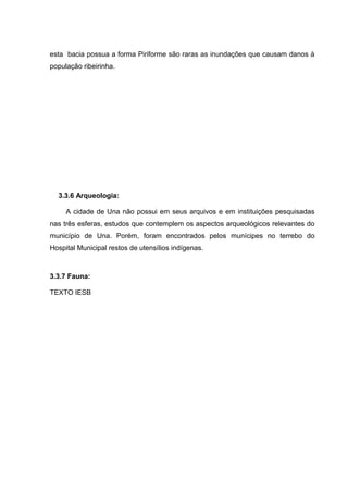 esta bacia possua a forma Piriforme são raras as inundações que causam danos à
população ribeirinha.
A 3.3.6 Arqueologia:
A cidade de Una não possui em seus arquivos e em instituições pesquisadas
nas três esferas, estudos que contemplem os aspectos arqueológicos relevantes do
município de Una. Porém, foram encontrados pelos munícipes no terrebo do
Hospital Municipal restos de utensílios indígenas.
3.3.7 Fauna:
TEXTO IESB
 