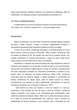 ações governamentais, estaduais, federais e por organismos multilaterais, além da
colaboração de instituições privadas e representações da sociedade civil.
3.4.1 Uso e ocupação das terras
A predominância é da lavoura cacaueira ocupando uma área aproximada de
70%, pastos 15%, mata 5% e capoeira 10%. ( rver porcentagem mata)
Cacauicultura
Apesar de atravessar uma séria crise motivada por questões ligadas à redução
de preço e crédito, doenças e pragas e eventuais irregularidades climáticas, a
cacauicultura representa ainda importante atividade econômica na região.
O início do seu cultivo, oficialmente estimulado, na floresta litorânea do sul da
Bahia, ocorreu a partir dos anos de 1780 (Dean, 1996). Contudo, somente por volta
da metade da década de 30, até meados dos anos 80 do presente século, com
cotação considerável no mercado internacional, a cultura do cacau (Theo broma
cacao) ocupou cerca de 8.000 Km² em todo o sul da Bahia.
Inicialmente, a utilização das áreas de floresta para esta atividade de cultivo se
mostrava pouco agressiva, se comparada ao cultivo do café, ou da cana-de-açúcar,
que suprimia toda cobertura vegetal original. O cacau, ao contrário, necessitava que
lhe fosse propiciadas condições de crescimento semelhantes à àquelas de seu
habitat nativo do sobosque da floresta amazônica. Desta forma, deixava-se
preservada parte da cobertura vegetal, o estrato dominante e co-dominante da
floresta, raleando-se em alguns casos, parte do dossel superior da mesma,
constituindo-se num sistema de cultivo agroflorestal, “promovendo um convívio
harmônico e duradouro com a natureza” (Lobão et al., 1977).
Este sistema de cultivo, que recebeu o nome de “cabroca” ou “cabruca”,
aumentava a vida produtiva dos pés de cacau e pode ter reduzido o perigo de
pestes e parasitas, o que “passou a ser considerado pelos ambientalistas, como
preferível a abertura de clareiras” (Dean, 1996). Com a prática das clareiras, passou-
se a ralear as árvores de sombreamento das “cabrucas”, para o aumento da
produtividade da lavoura cacaueira, o que contribuiu para a eliminação de mais
 