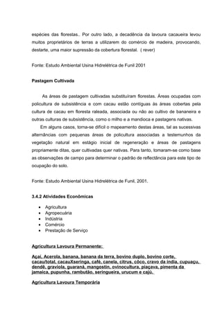 espécies das florestas.. Por outro lado, a decadência da lavoura cacaueira levou
muitos proprietários de terras a utilizarem do comércio de madeira, provocando,
destarte, uma maior supressão da cobertura florestal. ( rever)
Fonte: Estudo Ambiental Usina Hidrelétrica de Funil 2001
Pastagem Cultivada
As áreas de pastagem cultivadas substituíram florestas. Áreas ocupadas com
policultura de subsistência e com cacau estão contíguas às áreas cobertas pela
cultura de cacau em floresta raleada, associada ou não ao cultivo de bananeira e
outras culturas de subsistência, como o milho e a mandioca e pastagens nativas.
Em alguns casos, torna-se difícil o mapeamento destas áreas, tal as sucessivas
alternâncias com pequenas áreas de policultura associadas a testemunhos da
vegetação natural em estágio inicial de regeneração e áreas de pastagens
propriamente ditas, quer cultivadas quer nativas. Para tanto, tomaram-se como base
as observações de campo para determinar o padrão de reflectância para este tipo de
ocupação do solo.
Fonte: Estudo Ambiental Usina Hidrelétrica de Funil, 2001.
3.4.2 Atividades Econômicas
• Agricultura
• Agropecuária
• Indústria
• Comércio
• Prestação de Serviço
Agricultura Lavoura Permanente:
Açaí, Acerola, banana, banana da terra, bovino duplo, bovino corte,
cacau/total, cacauXseringa, café, canela, citrus, côco, cravo da índia, cupuaçu,
dendê, graviola, guaraná, mangostin, ovinocultura, piaçava, pimenta da
jamaica, pupunha, rambutão, seringueira, urucum e cajú.
Agricultura Lavoura Temporária
 