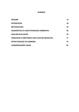 SUMÁRIO
RESUMO 01
INTRODUÇÃO 02
METODOLOGIA 05
DIAGNÓSTICO E CARACTERIZAÇÃO AMBIENTAL 09
ANÁLISE/AVALIAÇÃO 50
PRINCIPIOS E DIRETRIZES PARA GESTÃO MUNICIPAL 77
ESTRUTURAÇÃO DO SISMUMA 78
CONSIDERAÇÕES FINAIS 80
 