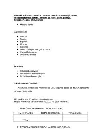 Abacaxi, apicultura, avestruz, mamão, mandioca, maracujá, outras
obrícolas( tomate, batata), pimenta do reino, pinha, pitanga.
Extração Vegetal e Silvicultura
• Madeira /lenha
Agropecuária
• Bovinos
• Suínos
• Eqüinos
• Muares
• Galinhas
• Galos, Frangos, Frangas e Pintos
• Vacas Ordenhadas
• Ovos de Galinhas
Indústria
• Indústria Extrativista
• Indústria de Transformação
• Indústria de Construção
3.4.3 Estrutura Fundiária
A estrutura fundiária do município de Una, segundo dados da INCRA, apresenta-
se assim distribuída:
Módulo Fiscal = 20,000 ha. (vinte hectares).
Fração Mínima de parcelamento = 2,0000 ha. (dois hectares).
1. MINIFÚNDIO (ABAIXO DE 1 MÓDULO FISCAL)
EM HECTARES TOTAL DE IMÓVEIS TOTAL EM ha.
TOTAL
2. PEQUENA PROPRIEDADE (1 a 4 MÓDULOS FISCAIS)
 