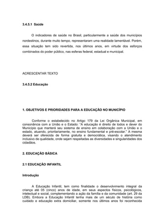 3.4.5.1 Saúde
O indicadores de saúde no Brasil, particularmente a saúde dos municípios
nordestinos, durante muito tempo, representaram uma realidade lamentável. Porém,
essa situação tem sido revertida, nos últimos anos, em virtude dos esforços
combinados do poder público, nas esferas federal, estadual e municipal.
ACRESCENTAR TEXTO
3.4.5.2 Educação
1. OBJETIVOS E PRIORIDADES PARA A EDUCAÇÃO NO MUNICÍPIO
Conforme o estabelecido no Artigo 179 da Lei Orgânica Municipal, em
consonância com a União e o Estado: “A educação é direito de todos e dever do
Município que manterá seu sistema de ensino em colaboração com a União e o
estado, atuando, prioritariamente, no ensino fundamental e pré-escolar.” A mesma
deverá ser oferecida de forma gratuita e democrática, visando o atendimento
inclusivo de qualidade, onde sejam respeitadas as diversidades e singularidades dos
cidadãos.
2. EDUCAÇÃO BÁSICA
2.1 EDUCAÇÃO INFANTIL
Introdução
A Educação Infantil, tem como finalidade o desenvolvimento integral da
criança até 05 (cinco) anos de idade, em seus aspectos físicos, psicológicos,
intelectual e social, complementando a ação da família e da comunidade (art. 29 da
LDB). Embora a Educação Infantil tenha mais de um século de história como
cuidado e educação extra domiciliar, somente nos últimos anos foi reconhecida
 