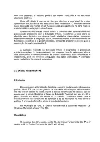 com sua presença, o trabalho poderá ser melhor conduzido e os resultados
altamente positivos.
Outra dificuldade é que as escolas que atendem a esse nível de ensino,
apresentam estrutura física não adequada a essa modalidade. O mobiliário também
não é adequado pelo menos em 30 % das escolas, principalmente na zona rural e o
material didático pedagógico é insuficiente.
Apesar das dificuldades citadas acima, o Município vem demonstrando uma
preocupação procedente com a Educação Infantil, respeitando a faixa etária da
clientela, como também vem desenvolvendo atividades diferenciadas, planejadas
objetivando oferecer a integração social, autoconhecimento, o desenvolvimento de
habilidades cognitivas e a psicomotricidade, almejando preparar o alicerce para a
construção de sua formação cidadã.
A avaliação realizada na Educação Infantil é diagnóstica e processual,
mediante o registro do desenvolvimento das crianças, durante todo o ano letivo e
visa acompanhar o desenvolvimento da criança observando suas dificuldades e
crescimento, além de favorecer adequação das ações planejadas. A promoção
nesta modalidade de ensino é automática.
2.2 ENSINO FUNDAMENTAL
Introdução
De acordo com a Constituição Brasileira, o ensino fundamental é obrigatório e
gratuito. O art. 208 preconiza a garantia de sua oferta, inclusive para todos os que a
ele não tiveram acesso na idade própria. É básico na formação do cidadão, pois de
acordo com a Lei de Diretrizes e Bases da Educação Nacional, em seu art. 32, o
pleno domínio da leitura, da escrita e do cálculo, constituem meios para o
desenvolvimento da capacidade de aprender e de se relacionar no meio social e
político. É prioridade oferecê-lo a toda a população brasileira.
No município de Una, o Ensino Fundamental é garantido mediante Lei
Orgânica Municipal, artigos 179 e 180.
Diagnóstico
O município tem 62 escolas, sendo 59, do Ensino Fundamental (de 1ª a 4ª
séries) e 03, do Ensino Fundamental (de 5ª a 8ª séries).
 
