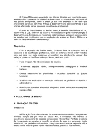 O Ensino Médio vem assumindo, nas últimas décadas, um importante papel,
tendo em vista o processo de modernização em curso no mundo inteiro, em especial
nos países emergentes, como o Brasil, já que sua expansão é um fator que
proporciona alavancar com mais firmeza o desenvolvimento socioeconômico e que
prioriza a formação para a cidadania e qualificação profissional.
Quanto ao financiamento do Ensino Médio,a emenda constitucional nº 14,
assim como a LDB, atribuem ao estado a responsabilidade pela sua manutenção e
desenvolvimento. Entretanto, os municípios podem articular ações em parcerias com
os estados que contribuam com a ampliação do acesso ao Ensino Médio e a
melhoria da qualidade do referido serviço.
Diagnóstico
Com a expansão do Ensino Médio, poderoso fator de formação para a
cidadania e de qualificação profissional, todos os esforços devem estar voltados
para que cada vez mais possamos universalizar seu atendimento. Apesar dos
esforços, podemos identificar vários problemas, dentre os quais:
• Fluxo irregular, não há continuidade de estudos;
• Carências: espaços físicos, acompanhamento pedagógico e material
humano;
• Grande rotatividade de professores – mudança constante do quadro
funcional;
• Ausência de atualização e formação continuada de professor e técnico –
administrativo;
• Profissionais admitidos em caráter temporário e com formação não adequada
ou específica;
3. MODALIDADES DE ENSINO
3.1 EDUCAÇÃO ESPECIAL
Introdução
A Educação Especial é uma área de estudo relativamente nova, isto pode ser
afirmado porque até por volta do século XVI, a sociedade não oferecia o
atendimento educacional às pessoas consideradas “deficientes”. Por toda a história
da humanidade se percebe a negação do direito de viver em sociedade, deste
“deficiente”, em períodos mais remotos, chegou-se ao extremo de negar-lhe até o
direito à vida, história que se repete nesta sociedade, pretensa, Pós-moderna.
 