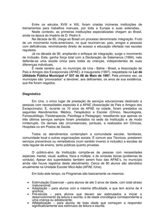 Entre os séculos XVIII e XIX, foram criadas inúmeras instituições de
treinamentos para trabalhos manuais, por toda a Europa e suas extensões.
Neste contexto, as primeiras instituições especializadas chegam ao Brasil,
ainda na época do Império de D. Pedro II.
Na década de 80, chega ao Brasil um processo denominado Integração. Fruto
de um movimento norte-americano, no qual reuniram-se: pais, amigos e pessoas
com deficiências; reivindicando direito de acesso a educação ofertada nas escolas
regulares.
Já na década de 90, ampliando o enfoque de integração, surge o movimento
de Inclusão. Este, ganha força total com a Declaração de Salamanca (1994), nela
defende-se uma escola única para todas as crianças, independentes de suas
diferenças individuais.
É neste cenário que, no município de Una - Bahia - Brasil, a Associação de
Pais e Amigos dos Excepcionais (APAE), é inaugurada (1997), respaldada na Lei de
Utilidade Pública Municipal nº 537 de 08 de Maio de 1997. Pela primeira vez, os
munícipes são “provocados” a devolver, aos deficientes, os anos de sua existência,
que lhe foram negados.
Diagnóstico
Em Una, o único lugar de prestação de serviços educacionais destinado a
pessoas com necessidades especiais é a APAE (Associação de Pais e Amigos dos
Excepcionais). E, durante os 10 anos de APAE na cidade, foram prestados os
seguintes Atendimentos: Médico, Terapêutico e Escolar (Clínico, Neurologista,
Fonoaudiólogo, Fisioterapeuta, Psicóloga e Pedagoga); ressaltando que apenas os
três últimos serviços sempre foram prestados na sede da Instituição e de modo
ininterrupto. Os demais são circunstanciais, pontuais, e realizados em Clínicas,
Hospitais ou em Postos de Saúde.
Todos os atendimentos contemplam a comunidade escolar, familiares,
comunidade local e outras organizações sociais. É comum aos Técnicos, prestarem
serviços preventivos ou remediativos (num sentido inverso à inclusão) a escolas da
rede regular de ensino, tanto públicas quanto privadas.
O público-alvo da Instituição compõe-se de pessoas com necessidades
especiais: mental, visual, auditiva, física e múltipla; e de condutas típicas (problemas de
conduta). Apesar dos superdotados também serem foco das APAE’s, no município
ainda não houve registros deste atendimento. Cerca de 80 alunos são atendidos
anualmente na Unidade Escolar Mico-leão (APAE /Una).
Em todo este tempo, os Programas são basicamente os mesmos:
• Estimulação Essencial – para alunos de até 3 anos de idade, com total atraso
maturacional;
• Adaptação – para alunos com a mesma dificuldade, e que tem acima de 4
aninhos;
• Pré-escola – para alunos que devam ser estimulados a iniciar o
desenvolvimento da leitura e escrita, e de idade cronológica correspondente a
uma criança ou adolescente;
• Alfabetização – para alunos de toda idade que começam a responder
significativamente aos estímulos de leitura e escrita.
 
