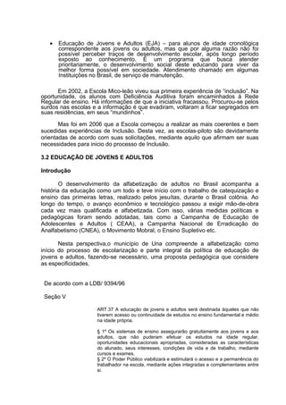 • Educação de Jovens e Adultos (EJA) – para alunos de idade cronológica
correspondente aos jovens ou adultos, mas que por alguma razão não foi
possível perceber traços de desenvolvimento escolar, após longo período
exposto ao conhecimento. É um programa que busca atender
prioritariamente, o desenvolvimento social deste educando para viver da
melhor forma possível em sociedade. Atendimento chamado em algumas
Instituições no Brasil, de serviço de manutenção.
Em 2002, a Escola Mico-leão viveu sua primeira experiência de “inclusão”. Na
oportunidade, os alunos com Deficiência Auditiva foram encaminhados à Rede
Regular de ensino. Há informações de que a iniciativa fracassou. Procurou-se pelos
surdos nas escolas e a informação é que evadiram, voltaram a ficar segregados em
suas residências, em seus “mundinhos”.
Mas foi em 2006 que a Escola começou a realizar as mais coerentes e bem
sucedidas experiências de Inclusão. Desta vez, as escolas-piloto são devidamente
orientadas de acordo com suas solicitações, mediante aquilo que afirmam ser suas
necessidades para inicio do processo de Inclusão.
3.2 EDUCAÇÃO DE JOVENS E ADULTOS
Introdução
O desenvolvimento da alfabetização de adultos no Brasil acompanha a
história da educação como um todo e teve início com o trabalho de catequização e
ensino das primeiras letras, realizado pelos jesuítas, durante o Brasil colônia. Ao
longo do tempo, o avanço econômico e tecnológico passou a exigir mão-de-obra
cada vez mais qualificada e alfabetizada. Com isso, várias medidas políticas e
pedagógicas foram sendo adotadas, tais como a Campanha de Educação de
Adolescentes e Adultos ( CEAA), a Campanha Nacional de Erradicação do
Analfabetismo (CNEA), o Movimento Mobral, o Ensino Supletivo etc.
Nesta perspectiva,o município de Una compreende a alfabetização como
início do processo de escolarização e parte integral da política de educação de
jovens e adultos, fazendo-se necessário, uma proposta pedagógica que considere
as especificidades.
De acordo com a LDB/ 9394/96
Seção V
ART.37 A educação de jovens e adultos será destinada àqueles que não
tiverem acesso ou continuidade de estudos no ensino fundamental e médio
na idade própria.
§ 1º Os sistemas de ensino assegurarão gratuitamente aos jovens e aos
adultos, que não puderam efetuar os estudos na idade regular,
oportunidades educacionais apropriadas, consideradas as características
do alunado, seus interesses, condições de vida e de trabalho, mediante
cursos e exames.
§ 2º O Poder Público viabilizará e estimulará o acesso e a permanência do
trabalhador na escola, mediante ações integradas e complementares entre
si.
 