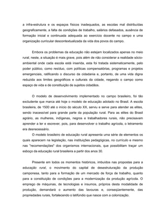 a infra-estrutura e os espaços físicos inadequados, as escolas mal distribuídas
geograficamente, a falta de condições de trabalho, salários defasados, ausência de
formação inicial e continuada adequada ao exercício docente no campo e uma
organização curricular descontextualizada da vida dos povos do campo.
Embora os problemas da educação não estejam localizados apenas no meio
rural, neste, a situação é mais grave, pois além de não considerar a realidade sócio-
ambiental onde cada escola está inserida, esta foi tratada sistematicamente, pelo
poder público, como resíduo, com políticas compensatórias, programas e projetos
emergenciais, ratificando o discurso da cidadania e, portanto, de uma vida digna
reduzida aos limites geográficos e culturais da cidade, negando o campo como
espaço de vida e de constituição de sujeitos cidadãos.
O modelo de desenvolvimento implementado no campo brasileiro, foi tão
excludente que marca até hoje o modelo de educação adotado no Brasil. A escola
brasileira, de 1500 até o início do século XX, serviu e serve para atender as elites,
sendo inacessível para grande parte da população rural. Para as elites do Brasil
agrário, as mulheres, indígenas, negros e trabalhadores rurais, não precisavam
aprender a ler e escrever, pois, para desenvolver o trabalho agrícola, o letramento
era desnecessário.
O modelo brasileiro de educação rural apresenta uma série de elementos os
quais aparecem na legislação, nas instituições pedagógicas, no currículo e mesmo
nas "recomendações" dos organismos internacionais, que possibilitam traçar um
esboço da educação rural brasileira a partir dos anos 30.
Presente em todos os momentos históricos, imbuídos nas propostas para a
educação rural, o movimento do capital de desestruturação da produção
camponesa, tanto para a formação de um mercado de força de trabalho, quanto
para a constituição de condições para a modernização da produção agrícola. O
emprego de máquinas, de tecnologias e insumos, próprios desta modalidade de
produção, demandará o aumento das lavouras e, conseqüentemente, das
propriedades rurais, fortalecendo o latifúndio que nasce com a colonização.
 