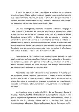 A partir da década de 1950, consolida-se a gestação de um discurso
urbanizador que enfatiza a fusão entre os dois espaços, urbano e rural, por acreditar
que o desenvolvimento industrial, em curso no Brasil, faria desaparecer dentro de
algumas décadas a sociedade rural, ou seja, “o campo é uma divisão sócio cultural a
ser superada, e não mantida” (Moreira apud Abraão, 1989).
Uma nova redefinição do pensamento educacional será trazida pelo golpe de
1964, que com o fechamento dos canais de participação e representação, impõe
limites e controle aos segmentos populares e aos bens educacionais e sociais.
Educadores comprometidos e lideranças são perseguidas e exiladas, as
universidades sofrem intervenções e os movimentos populares e sindicais são
desarticulados. Contudo, o analfabetismo continuava a desafiar as elites dominantes
que achavam que o Brasil tinha que se tornar uma potência no cenário internacional.
Para tanto, organizaram durante esse período, várias campanhas de alfabetização
com o intuito de colocar o País no rumo do "desenvolvimento".
Nesse sentido, é válido ressaltar que a educação para a população do meio
rural, nunca tivera políticas específicas. O atendimento à educação se deu através
de campanhas, projetos e/ou políticas compensatórias, sem levar em conta as
formas de viver e conviver dos povos do campo, que ao longo da história foram
excluídos enquanto sujeitos do processo educativo.
Nos anos 90 esse quadro educacional começa a dar sinais de mudança, pois
os movimentos sociais e sindicais, pressionavam o estado, no intuito de elaborar
políticas públicas para a população do campo, visando garantir a universalização do
ensino, bem como a construção de propostas pedagógicas que respeitassem a
realidade, as formas de produzir, de lidar com a terra, de viver e conviver dos povos
do campo.
Um importante aceno já dado pela LDB – Lei de Diretrizes e Bases da
Educação Nacional, 9394/96 e fortalecida com outra importante conquista recente
para o conjunto das organizações de trabalhadores e trabalhadoras do campo, no
âmbito da luta por políticas públicas, que foi a aprovação das “Diretrizes
Operacionais para a Educação Básica nas Escolas do Campo” (Parecer no 36/2001
 