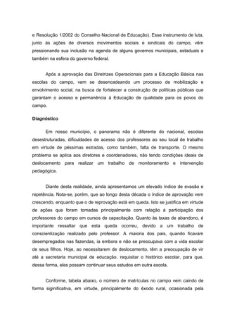 e Resolução 1/2002 do Conselho Nacional de Educação). Esse instrumento de luta,
junto às ações de diversos movimentos sociais e sindicais do campo, vêm
pressionando sua inclusão na agenda de alguns governos municipais, estaduais e
também na esfera do governo federal.
Após a aprovação das Diretrizes Operacionais para a Educação Básica nas
escolas do campo, vem se desencadeando um processo de mobilização e
envolvimento social, na busca de fortalecer a construção de políticas públicas que
garantam o acesso e permanência à Educação de qualidade para os povos do
campo.
Diagnóstico
Em nosso município, o panorama não é diferente do nacional, escolas
desestruturadas, dificuldades de acesso dos professores ao seu local de trabalho
em virtude de péssimas estradas, como também, falta de transporte. O mesmo
problema se aplica aos diretores e coordenadores, não tendo condições ideais de
deslocamento para realizar um trabalho de monitoramento e intervenção
pedagógica.
Diante desta realidade, ainda apresentamos um elevado índice de evasão e
repetência. Nota-se, porém, que ao longo desta década o índice de aprovação vem
crescendo, enquanto que o de reprovação está em queda. Isto se justifica em virtude
de ações que foram tomadas principalmente com relação à participação dos
professores do campo em cursos de capacitação. Quanto às taxas de abandono, é
importante ressaltar que esta queda ocorreu, devido a um trabalho de
conscientização realizado pelo professor. A maioria dos pais, quando ficavam
desempregados nas fazendas, ia embora e não se preocupava com a vida escolar
de seus filhos. Hoje, ao necessitarem de deslocamento, têm a preocupação de vir
até a secretaria municipal de educação, requisitar o histórico escolar, para que,
dessa forma, eles possam continuar seus estudos em outra escola.
Conforme, tabela abaixo, o número de matrículas no campo vem caindo de
forma siginificativa, em virtude, principalmente do êxodo rural, ocasionada pela
 