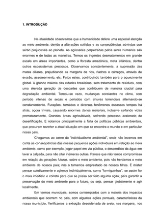 1. INTRODUÇÃO
Na atualidade observamos que a humanidade defere uma especial atenção
ao meio ambiente, devido a alterações sofridas e as conseqüências advindas que
serão prejudiciais ao planeta. As agressões perpetradas pelos seres humanos são
enormes e de todas as maneiras. Temos os ingentes desmatamentos em grande
escala em áreas importantes, como a floresta amazônica, mata atlântica, dentre
outros ecossistemas preciosos. Observamos constantemente, a supressão das
matas ciliares, prejudicando as margens de rios, riachos e córregos, através de
erosão, assoreamento, etc. Fatos estes, contribuindo também para o aquecimento
global. A grande maioria das cidades brasileiras, sem tratamento de resíduos, com
uma elevada geração de descartes que contribuem de maneira crucial para
degradação ambiental. Tornou-se vezo, mudanças constantes no clima, com
período intenso de secas e períodos com chuvas torrenciais alternando-se
constantemente. Furações, tornados e diversos fenômenos escassos tempos há
atrás, agora triviais, causando enormes danos materiais, inclusive ceifando vidas
prematuramente. Grandes áreas agricultáveis, sofrendo processo acelerado de
desertificação. E notamos principalmente a falta de políticas públicas ambientais,
que procurem reverter a atual situação em que se encontra o mundo e em particular
nosso país.
Chegamos ao cerne do “individualismo ambiental”, onde não levamos em
conta as conseqüências das nossas pequenas ações individuais em relação ao meio
ambiente, como por exemplo, jogar papel em via pública, o desperdício da água em
lavar a calçada, para não citar inúmeras outras. Parece que não temos compromisso
em relação às gerações futuras, sobre o meio ambiente, pois não herdamos o meio
ambiente de nossos pais; nós o tomamos emprestado de nossos filhos. È mister
pensar coletivamente e agirmos individualmente, como “formiguinhas”, se assim for
o mais imediato e correto para que se possa ser feito alguma ação, para garantir a
preservação do meio ambiente para o futuro, ou seja, pensar globalmente e agir
localmente.
Em termos municipais, somos contemplados com a maioria dos impactos
ambientais que ocorrem no país, com algumas ações pontuais, características do
nosso município. Verificamos a extração desordenada de areia, nas margens, nos
 