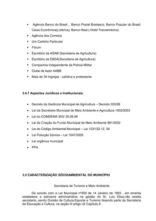  Agência Banco do Brasil , Banco Postal Bradesco, Banco Popular do Brasil,
Caixa Econômica(Lotérica), Banco Real ( Hotel Transamérica)
 Agência dos Correios
 Um Cartório Particular
 Fórum
 Escritório da ADAB (Secretaria de Agricultura)
 Escritório da EBDA(Secretaria de Agricultura)
 Companhia Independente da Polícia Militar
 Clube de lazer AABB
 Mais de 30 Ingrejas : católica e protestante
3.4.7 Aspectos Jurídicos e Institucionais
• Decreto de Gerência Municipal de Agricultura – Decreto 355/98
• Lei da Secretaria Municipal de Meio Ambiente e Agricultura 1002/2003
• Lei do COMDEMA 953/ 20.08.98
• Lei de Criação do Fundo Municipal de Meio Ambiente 981/2002
• Lei do Código Ambiental Municipal – Lei 1031/22.12. 04
• Lei Poluição Sonora – Lei 1047/2005
• Lei orgânica municipal
• PPA
3.5 CARACTERIZAÇÃO SÓCIOAMBIENTAL DO MUNICÍPIO
Secretaria de Turismo e Meio Ambiente
De acordo com a Lei Municipal nº459 de 14 Janeiro de 1993 , em ementa
estabelece a estrutura administrativa na gestão do Sr. Luiz Elias,não existia
secretaria, sendo Divisão de Cultura,Esporte e Turismo fazendo parte da Secretaria
de Educação e Cultura, na seção III artigo 32 Capítulo 8 .
 
