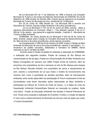 Na Lei Municipal 527 de 11 de Setembro de 1996 a Ementa cria Conselho
Municipal de Turismo e dá outras providências denominado de CONTUR. Em 25 de
Setembro de 1996 através do Decreto 266, ementa aprova regimento do Conselho
Municipal de Turismo do Município de Una, constituído de 13 Membros.
Em 30 de Junho de 1999 através da Lei Municipal 590 e ementa cria
Secretaria de Turismo, Esporte e Meio Ambiente e dá outras providências.
Já na Lei Municipal nº 701 de 22 de Junho de 2005, ementa : altera a
estrutura administrativa do município: Artigo I – Fica alterado capítulo X da Lei nº
459 de 14 de Janeiro , que passa ter a seguinte redação , Capítulo X : Secretaria de
Turismo e Meio Ambiente.
COMDEMA –foi criado através da Lei Municipal nº 643 de 26 de Junho de
2002, ementa: dispõe sobre Criação do Conselho Municipal de Desenvolvimento e
de Meio de Una e dá outras providências, sendo apenas consultivo.
Lei Complementar nº 008 de 03 de Outubro de 2008 ,Institui o Código do Meio
Ambiente do Município de Una e dá outras providências, capítulo V sub-seção I , II –
tornando-o de caráter consultivo, deliberativo e normativo do SIMMA. Sendo
reativado no dia 21 de Maio de 2009.
Durante esses 6 meses de gestão foi realizado a reativação do COMDEMA,
a realização dos seguintes projetos: Projeto de Limpeza do Rio Aliança em
comemoração ao dia da água, Projeto em Comemoração dia do Meio Ambiente com
Mostra Iconográfica em parceira com IESB, Projeto Arraiá da Colonha, além de
encontros com proprietários de box e barracas na orla do Rio Aliança para limpeza
do Rio Aliança. Reunião também com proprietário de carros e equipamentos de
som, visando o cumprimento de Lei que institui o horário de funcionamento dos
mesmos bem como a quantidade de decibéis permitida, além de licenciamento
ambiental, entre outras ações.Além de participação 8º Fórum empresarial na Ilha de
Comandatuba onde foram discutidas ações relacionadas ao Meio Ambiente e
participação da Câmara de Turismo da Costa do Cacau, I e II etapa do curso de
Capacitação Ambiental Compartilhada Estando em execução os projetos: Adote
uma lixeira , Projeto de Educação Ambiental nas escolas e Festival Policultural de
Una. Tendo como proposta a realização do Inventário Turístico, e criação da Agenda
21 bem como o desenvolvimento do Município de Una por meio de ações que visem
o Turismo Sustentável.
3.5.1 Infra-Estrutura Turística
 