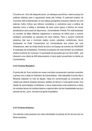 O turismo em Una não desponta como um destaque econômico, mesmo porque às
políticas públicas para o seguimento ainda são tímidas. O potencial turístico do
município está fundamentado na sua beleza paisagística enquanto detentor de uma
extensa malha hídrica que oferece corredeiras e cachoeiras para a prática de
esportes como a raftibg e atividades de lazer como pesca e banhos em locais
paradisíacos como praia de Itapororoca , Comandatuba, Pedras. Por está localizado
no corredor da Mata Atlântica registramos a presença de trilhas para o turismo
ecológico caminhadas ou passeios de moto (trilhas). Para o turismo comercial
podemos citar que o município realiza cursos, palestras, conferências, fórum
empresaria no Hotel Transamérica em Comandatuba que possui tod uma
infraestrutura, além do Clube Social de Una e do Espaço de eventos da FACINTER
A realização de competições, montarias os passeios de moto também se constituem
atrativo turísticos do município. A quantidade de pousadas gira em torno de20 , que
oferecem uma média de 600 leitos,estando a maior parte concentrada no distrito de
Comandatuba .
3.5.2 Turismo Receptivo
O ponto alto do fluxo turístico em nosso município compreende o período novembro
a janiero com a festa do Padroiero de Comandatuba : São Sebastião O ponto Alto é
Micareta realizado no mês de Agosto –festa em comemoração ao aniversário da
cidade que oferece atrações famosas, desfiles de blocos e muita gente bonita. Una
dispõe de acomodações confortáveis, e bons restaurantes onde predomina a oferta
de comidas típicas da culinária baiana e regional além da boa hospitalidade que já é
peculiar do seu povo, uma terra de gente hospitaleira.
3.5.3 Turismo Emissivo
Una atende a esta proposta com mais intensidade no período de fim de ano com as
férias escolares,
 