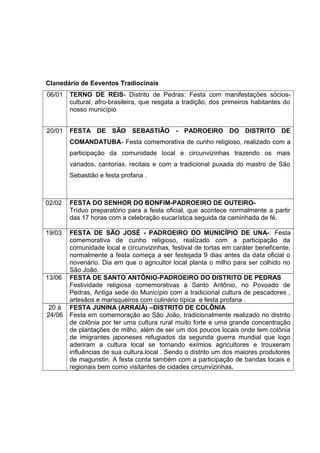 Clanedário de Eeventos Tradiocinais
06/01 TERNO DE REIS- Distrito de Pedras: Festa com manifestações sócios-
cultural, afro-brasileira, que resgata a tradição, dos primeiros habitantes do
nosso município
20/01 FESTA DE SÃO SEBASTIÃO - PADROEIRO DO DISTRITO DE
COMANDATUBA- Festa comemorativa de cunho religioso, realizado com a
participação da comunidade local e circunvizinhas trazendo os mais
variados, cantorias, recitais e com a tradicional puxada do mastro de São
Sebastião e festa profana .
02/02 FESTA DO SENHOR DO BONFIM-PADROEIRO DE OUTEIRO-
Tríduo preparatório para a festa oficial, que acontece normalmente a partir
das 17 horas com a celebração eucarística seguida da caminhada de fé.
19/03 FESTA DE SÃO JOSÉ - PADROEIRO DO MUNICÍPIO DE UNA-: Festa
comemorativa de cunho religioso, realizado com a participação da
comunidade local e circunvizinhas, festival de tortas em caráter beneficente,
normalmente a festa começa a ser festejada 9 dias antes da data oficial o
novenário. Dia em que o agricultor local planta o milho para ser colhido no
São João.
13/06 FESTA DE SANTO ANTÔNIO-PADROEIRO DO DISTRITO DE PEDRAS
Festividade religiosa comemorativas à Santo Antônio, no Povoado de
Pedras, Antiga sede do Município com a tradicional cultura de pescadores ,
artesãos e marisqueiros com culinário típica e festa profana .
20 à
24/06
FESTA JUNINA (ARRAIÁ) –DISTRITO DE COLÔNIA
Festa em comemoração ao São João, tradicionalmente realizado no distrito
de colônia por ter uma cultura rural muito forte e uma grande concentração
de plantações de milho, além de ser um dos poucos locais onde tem colônia
de imigrantes japoneses refugiados da segunda guerra mundial que logo
aderiram a cultura local se tornando exímios agricultores e trouxeram
influências de sua cultura.local . Sendo o distrito um dos maiores produtores
de magunstin. A festa conta também com a participação de bandas locais e
regionais bem como visitantes de cidades circunvizinhas.
 