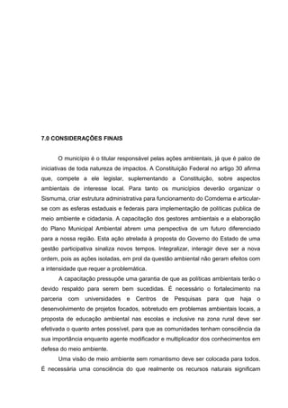 7.0 CONSIDERAÇÕES FINAIS
O município é o titular responsável pelas ações ambientais, já que é palco de
iniciativas de toda natureza de impactos. A Constituição Federal no artigo 30 afirma
que, compete a ele legislar, suplementando a Constituição, sobre aspectos
ambientais de interesse local. Para tanto os municípios deverão organizar o
Sismuma, criar estrutura administrativa para funcionamento do Comdema e articular-
se com as esferas estaduais e federais para implementação de políticas publica de
meio ambiente e cidadania. A capacitação dos gestores ambientais e a elaboração
do Plano Municipal Ambiental abrem uma perspectiva de um futuro diferenciado
para a nossa região. Esta ação atrelada à proposta do Governo do Estado de uma
gestão participativa sinaliza novos tempos. Integralizar, interagir deve ser a nova
ordem, pois as ações isoladas, em prol da questão ambiental não geram efeitos com
a intensidade que requer a problemática.
A capacitação pressupõe uma garantia de que as políticas ambientais terão o
devido respaldo para serem bem sucedidas. É necessário o fortalecimento na
parceria com universidades e Centros de Pesquisas para que haja o
desenvolvimento de projetos focados, sobretudo em problemas ambientais locais, a
proposta de educação ambiental nas escolas e inclusive na zona rural deve ser
efetivada o quanto antes possível, para que as comunidades tenham consciência da
sua importância enquanto agente modificador e multiplicador dos conhecimentos em
defesa do meio ambiente.
Uma visão de meio ambiente sem romantismo deve ser colocada para todos.
É necessária uma consciência do que realmente os recursos naturais significam
 