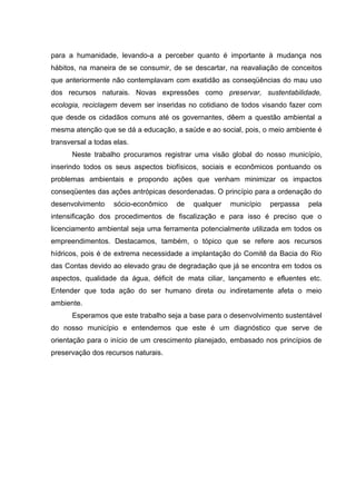 para a humanidade, levando-a a perceber quanto é importante à mudança nos
hábitos, na maneira de se consumir, de se descartar, na reavaliação de conceitos
que anteriormente não contemplavam com exatidão as conseqüências do mau uso
dos recursos naturais. Novas expressões como preservar, sustentabilidade,
ecologia, reciclagem devem ser inseridas no cotidiano de todos visando fazer com
que desde os cidadãos comuns até os governantes, dêem a questão ambiental a
mesma atenção que se dá a educação, a saúde e ao social, pois, o meio ambiente é
transversal a todas elas.
Neste trabalho procuramos registrar uma visão global do nosso município,
inserindo todos os seus aspectos biofísicos, sociais e econômicos pontuando os
problemas ambientais e propondo ações que venham minimizar os impactos
conseqüentes das ações antrópicas desordenadas. O princípio para a ordenação do
desenvolvimento sócio-econômico de qualquer município perpassa pela
intensificação dos procedimentos de fiscalização e para isso é preciso que o
licenciamento ambiental seja uma ferramenta potencialmente utilizada em todos os
empreendimentos. Destacamos, também, o tópico que se refere aos recursos
hídricos, pois é de extrema necessidade a implantação do Comitê da Bacia do Rio
das Contas devido ao elevado grau de degradação que já se encontra em todos os
aspectos, qualidade da água, déficit de mata ciliar, lançamento e efluentes etc.
Entender que toda ação do ser humano direta ou indiretamente afeta o meio
ambiente.
Esperamos que este trabalho seja a base para o desenvolvimento sustentável
do nosso município e entendemos que este é um diagnóstico que serve de
orientação para o início de um crescimento planejado, embasado nos princípios de
preservação dos recursos naturais.
 