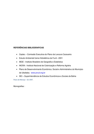REFERÊNCIAS BIBLIOGRAFICAS
• Ceplac – Comissão Executiva do Plano da Lavoura Cacaueira
• Estudo Ambiental Usina Hidrelétrica de Funil - 2001
• IBGE - Instituto Brasileiro de Geografia e Estatística
• INCRA - Instituto Nacional de Colonização e Reforma Agrária
• Plano de Desenvolvimento Econômico, Social e Administrativo do Município
de Ubaitaba. www.pnud.org.br
• SEI – Superintendência de Estudos Econômicos e Sociais da Bahia
Plano de Manejo – de 1997.
Monografias :
 