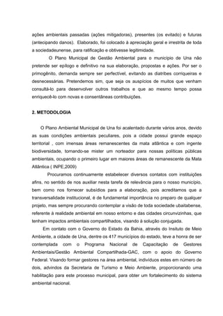 ações ambientais passadas (ações mitigadoras), presentes (os evitado) e futuras
(antecipando danos). Elaborado, foi colocado à apreciação geral e irrestrita de toda
a sociedadeunense, para ratificação e obtivesse legitimidade.
O Plano Municipal de Gestão Ambiental para o município de Una não
pretende ser epílogo e definitivo na sua elaboração, propostas e ações. Por ser o
primogênito, demanda sempre ser perfectível, evitando as diatribes corriqueiras e
desnecessárias. Pretendemos sim, que seja os auspícios de muitos que venham
consultá-lo para desenvolver outros trabalhos e que ao mesmo tempo possa
enriquecê-lo com novas e consentâneas contribuições.
2. METODOLOGIA
O Plano Ambiental Municipal de Una foi acalentado durante vários anos, devido
as suas condições ambientais peculiares, pois a cidade possui grande espaço
territorial , com imensas áreas remanescentes da mata atlântica e com ingente
biodiversidade, tornando-se mister um norteador para nossas políticas públicas
ambientais, ocupando o primeiro lugar em maiores áreas de remanescente da Mata
Atlântica ( INPE,2009)
Procuramos continuamente estabelecer diversos contatos com instituições
afins, no sentido de nos auxiliar nesta tarefa de relevância para o nosso município,
bem como nos fornecer subsídios para a elaboração, pois acreditamos que a
transversalidade institucional, é de fundamental importância no preparo de qualquer
projeto, mas sempre procurando contemplar a visão de toda sociedade ubaitabense,
referente à realidade ambiental em nosso entorno e das cidades circunvizinhas, que
tenham impactos ambientais compartilhados, visando à solução conjugada.
Em contato com o Governo do Estado da Bahia, através do Insituto de Meio
Ambiente, a cidade de Una, dentre os 417 municípios do estado, teve a honra de ser
contemplada com o Programa Nacional de Capacitação de Gestores
Ambientais/Gestão Ambiental Compartilhada-GAC, com o apoio do Governo
Federal. Visando formar gestores na área ambiental, indivíduos estes em número de
dois, advindos da Secretaria de Turismo e Meio Ambiente, proporcionando uma
habilitação para este processo municipal, para obter um fortalecimento do sistema
ambiental nacional.
 