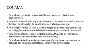 CONAMA
• Estabelecer mediante proposta do Ibama, normas e critérios para
licenciamento
• Determinar, estudos de impacto ambiental e respectivos relatórios, no caso
de obras ou atividades de significativa degradação ambiental.
• Homologar acordos visando a transformação de penalidades pecuniárias
na obrigação de executar medidas de interesse para proteção ambiental
• Determinar, mediante representação do IBAMA, perda ou restrição de
benefícios fiscais concedidos pelo Poder Publico (...)
• Estabelecer, privativamente, normas e padrões nacionais de controle da
poluição por veículos automotores, aeronaves e embarcações
 