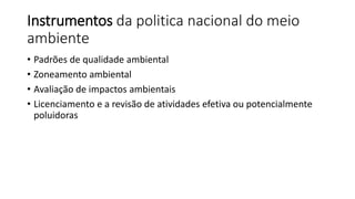Instrumentos da politica nacional do meio
ambiente
• Padrões de qualidade ambiental
• Zoneamento ambiental
• Avaliação de impactos ambientais
• Licenciamento e a revisão de atividades efetiva ou potencialmente
poluidoras
 