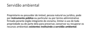 Servidão ambiental
Proprietario ou possuidor de imóvel, pessoa natural ou jurídica, pode
por instrumento público ou particular ou por termo administrativo
firmado perante órgão integrante do sisnama, limitar o uso de toda
propriedade ou de parte dela para preservar, conservar ou recuperar os
recursos ambientais existentes instituindo a servidão ambiental.
 