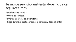 Termo de servidão ambiental deve incluir os
seguintes itens:
• Memorial descritivo
• Objeto da servidão
• Direitos e deveres do proprietário
• Prazo durante o qual permanecerá como servidão ambiental
 