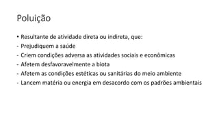 Poluição
• Resultante de atividade direta ou indireta, que:
- Prejudiquem a saúde
- Criem condições adversa as atividades sociais e econômicas
- Afetem desfavoravelmente a biota
- Afetem as condições estéticas ou sanitárias do meio ambiente
- Lancem matéria ou energia em desacordo com os padrões ambientais
 