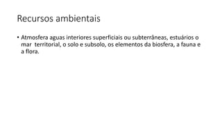 Recursos ambientais
• Atmosfera aguas interiores superficiais ou subterrâneas, estuários o
mar territorial, o solo e subsolo, os elementos da biosfera, a fauna e
a flora.
 