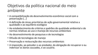 Objetivos da politica nacional do meio
ambiente
• A compatibilização do desenvolvimento econômico social com a
preservação (...)
• A definição de áreas prioritárias de ação governamental relativa a
qualidade e ao equilíbrio ecológico
• Ao estabelecimento de critérios e padrões de qualidade ambiental e de
normas relativas ao uso e manejo de recursos ambientais
• Ao desenvolvimento de pesquisas e de tecnologias
• Difusão de tecnologias de manejo
• Preservação e restauração dos recursos ambientais
• A imposição, ao poluidor e ao predador, da obrigação de recuperar e ou
indenizar os danos causados, e ao usuário.
 