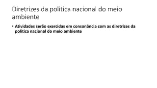 Diretrizes da politica nacional do meio
ambiente
• Atividades serão exercidas em consonância com as diretrizes da
politica nacional do meio ambiente
 
