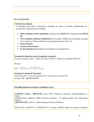 10
VII. AVALIAÇÃO
Critérios de avaliação:
É obrigatório para todos os discentes a realização de todas as avaliaões calendarizadas de
acordo com o regulamento de avaliação.
 Duas avaliações escritas individuais. Primeiro teste (TESTE I) e Segundo teste (TESTE
II);
 Três avaliações contínuas (Seminários). Por exemplo: trabalho de investigação em grupo
com a respectiva defesa, trabalhos de casas, participação nas aulas, etc.
 Exame Normal;
 Exame de Recorrência;
 Exame Especial (dependendo da circunstância e do regulamento).
Fórmula de cálculo da nota da frequência semestral:
Nota de Frequência (NFr)= Média dos Testes (MT)*0.7+Média dos trabalhos (MTr)*03
Ou seja:
NFr =
Fórmula de cálculo da Nota final:
Nota Final (NF)= Nota de Frequência*0.5+ Nota Exame de exame*0.5
Ou Seja: NF = Nfr*0.5+NE*0.5
VIII. BIBLIOGRAFIA BÁSICA (MODELO APA)
CAIXOTE, Carlos e MONJANE, Celso (2013), Manual de Recursos Humanos,Maputo. 1ª
Edição.
CHIAVENATO, Idalberto (2009), Recursos Humanos – O capital humano das organizações.
9ªEdição
CHIAVENATO I. (2010), Administração de Recursos Humanos
SOUSA M.J., DUARTE T., SANCHES P.G. e Gomes J.(2006), Gestão de Recursos Humanos:
 