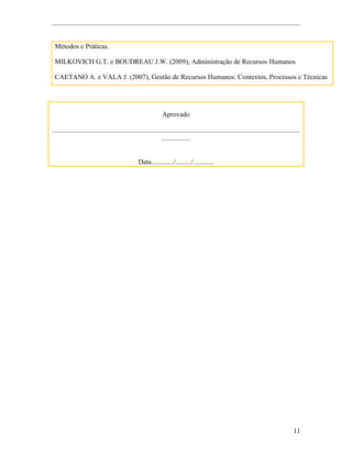 11
Métodos e Práticas.
MILKOVICH G.T. e BOUDREAU J.W. (2009), Administração de Recursos Humanos
CAETANO A. e VALA J. (2007), Gestão de Recursos Humanos: Contextos, Processos e Técnicas
Aprovado
................................................................................................................................................
.................
Data............./........./............
 