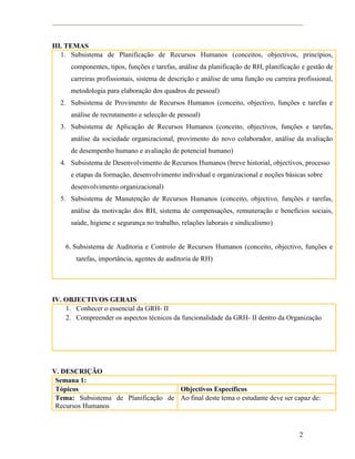 2
III. TEMAS
1. Subsistema de Planificação de Recursos Humanos (conceitos, objectivos, princípios,
componentes, tipos, funções e tarefas, análise da planificação de RH, planificação e gestão de
carreiras profissionais, sistema de descrição e análise de uma função ou carreira profissional,
metodologia para elaboração dos quadros de pessoal)
2. Subsistema de Provimento de Recursos Humanos (conceito, objectivo, funções e tarefas e
análise de recrutamento e selecção de pessoal)
3. Subsistema de Aplicação de Recursos Humanos (conceito, objectivos, funções e tarefas,
análise da sociedade organizacional, provimento do novo colaborador, análise da avaliação
de desempenho humano e avaliação de potencial humano)
4. Subsistema de Desenvolvimento de Recursos Humanos (breve historial, objectivos, processo
e etapas da formação, desenvolvimento individual e organizacional e noções básicas sobre
desenvolvimento organizacional)
5. Subsistema de Manutenção de Recursos Humanos (conceito, objectivo, funções e tarefas,
análise da motivação dos RH, sistema de compensações, remuneração e benefícios sociais,
saúde, higiene e segurança no trabalho, relações laborais e sindicalismo)
6. Subsistema de Auditoria e Controlo de Recursos Humanos (conceito, objectivo, funções e
tarefas, importância, agentes de auditoria de RH)
IV. OBJECTIVOS GERAIS
1. Conhecer o essencial da GRH- II
2. Compreender os aspectos técnicos da funcionalidade da GRH- II dentro da Organização
V. DESCRIÇÃO
Semana 1:
Tópicos Objectivos Específicos
Tema: Subsistema de Planificação de
Recursos Humanos
Ao final deste tema o estudante deve ser capaz de:
 