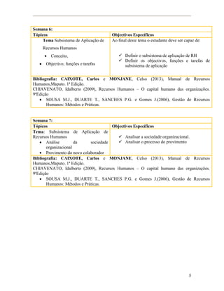 5
Semana 6:
Tópicos Objectivos Específicos
Tema Subsistema de Aplicação de
Recursos Humanos
 Conceito,
 Objectivo, funções e tarefas
Ao final deste tema o estudante deve ser capaz de:
 Definir o subsistema de aplicação de RH
 Definir os objectivos, funções e tarefas de
subsistema de aplicação
Bibliografia: CAIXOTE, Carlos e MONJANE, Celso (2013), Manual de Recursos
Humanos,Maputo. 1ª Edição.
CHIAVENATO, Idalberto (2009), Recursos Humanos – O capital humano das organizações.
9ªEdição
 SOUSA M.J., DUARTE T., SANCHES P.G. e Gomes J.(2006), Gestão de Recursos
Humanos: Métodos e Práticas.
Semana 7:
Tópicos Objectivos Específicos
Tema: Subsistema de Aplicação de
Recursos Humanos
 Análise da sociedade
organizacional
 Provimento do novo colaborador
 Analisar a sociedade organizacional.
 Analisar o processo do provimento
Bibliografia: CAIXOTE, Carlos e MONJANE, Celso (2013), Manual de Recursos
Humanos,Maputo. 1ª Edição.
CHIAVENATO, Idalberto (2009), Recursos Humanos – O capital humano das organizações.
9ªEdição
 SOUSA M.J., DUARTE T., SANCHES P.G. e Gomes J.(2006), Gestão de Recursos
Humanos: Métodos e Práticas.
 