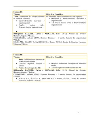 7
Semana 10:
Tópicos Objectivos Específicos
Tema: Subsistema de Desenvolvimento
de Recursos Humanos
 Desenvolvimento individual e
organizacional
 Noções básicas sobre
desenvolvimento organizacional

Ao final deste tema o estudante deve ser capaz de:
 Descrever o desenvolvimento individual e
organizacional
 Ter noções básicas sobre o desenvolvimento
organizacional
Bibliografia: CAIXOTE, Carlos e MONJANE, Celso (2013), Manual de Recursos
Humanos,Maputo. 1ª Edição.
CHIAVENATO, Idalberto (2009), Recursos Humanos – O capital humano das organizações.
9ªEdição
SOUSA M.J., DUARTE T., SANCHES P.G. e Gomes J.(2006), Gestão de Recursos Humanos:
Métodos e Práticas.
Semana 11:
Tópicos Objectivos Específicos
Tema: Subsistema de Manutenção
de Recursos Humanos
 Conceito, objectivo, funções e
tarefas
 Análise da motivação dos RH
 Definir o subsistema, os objectivos, funções e
tarefas
 Analisar o processo motivacional dos RH
Bibliografia: CAIXOTE, Carlos e MONJANE, Celso (2013), Manual de Recursos
Humanos,Maputo. 1ª Edição.
CHIAVENATO, Idalberto (2009), Recursos Humanos – O capital humano das organizações.
9ªEdição
 SOUSA M.J., DUARTE T., SANCHES P.G. e Gomes J.(2006), Gestão de Recursos
Humanos: Métodos e Práticas.
 