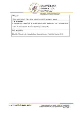 a universidade que a gente
quer
UNIVERSIDADE
FEDERAL DO
MARANHÃO
DIRETORIA DE TECNOLOGIAS NA EDUCAÇÃO
COORDENAÇÃO DO CURSO DE PEDAGOGIA
• Maquete
• Cola, isopor, pincel, E.V.A, tinta, material reciclável, garrafa pet, lata etc.
VII. Avaliação
A avaliação será a observação no decorrer das atividades também será com a participação de
todos. Na realização das atividades e confecção da maquete.
VIII. Referências
BRASIL. Ministério da Educação. Base Nacional Comum Curricular. Brasília, 2018.
Cidade Universitária Dom Delgado Prédio Mal. Castelo Branco
∙
Av. dos Portugueses, 1996 São Luís Maranhão CEP 65080-805
∙ ∙ ∙
(98) 3272 8055
 
