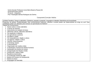Centro Escolar Professora Ivone Maria Bezerra Pessoa Gê
Escola Municipal Janduís
5º ano B – Vespertino
Prof.ª Rosângela Sâmara Rodrigues dos Santos
Componente Curricular: História
Unidade Temática: Tempo e calendário; Cidadania: passado e presente; Linguagens e debates; Patrimônios da humanidade.
Perguntas de partida: Problematização: Que conhecimentos históricos, culturais e sociais podem ser desenvolvidos ao longo do ano? Que
estratégias podem ser utilizadas para conduzir ao aprendizado de História?
Objetos de Conhecimento:
 Nossa cultura e nosso calendário
 O tempo da natureza
 Instrumentos de medição do tempo
 Diferentes culturas, diferentes calendários
 Os caçadores e coletores
 Os agricultores e pastores
 Da aldeia à cidade
 Os mesopotâmicos: religião e cultura
 Os egípcios: religião e cultura
 Carimbo, dança paraense
 O fandango caiçara
 O etnocentrismo
 Organização das nações unidas
 A declaração universal dos direitos humanos
 Declaração dos direitos da criança
 A Organização das Nações Unidas
 O Brasil sob o regime militar
 Resistência democrática
 A Constituição Federal de 1988
 Estatuto da Criança e do Adolescente
 Estatuto do Idoso
 A linguagem do internetês
 