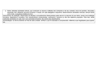  Serão utilizadas atividades lúdicas, que conduzam os alunos à reflexão dos conteúdos e de seu contexto, troca de opiniões, discussão,
exposição oral, utilizando recursos humanos e visuais, em aula dialogada e expositiva, desenvolvendo atividades manuais, sempre tendo
como norte, a sequência didática do livro.
Instrumentos de avaliação: Observação de atitudes e procedimentos desenvolvidos pelos alunos no decorrer do ano letivo, sendo uma avaliação
formativa, diagnóstica e somativa, com características construtivistas, verificando o alcance ou não dos objetivos propostos. Para isso, serão
realizadas atividades em sala, bem como atividade bimestral, não sendo esta classificatória.
Autoavaliação: os alunos deverão ao final de cada unidade, verificar o que foi estudado e compreendido, refletindo suas fragilidades para superá-
las.
 