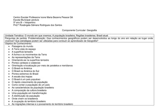 Centro Escolar Professora Ivone Maria Bezerra Pessoa Gê
Escola Municipal Janduís
5º ano B – Vespertino
Prof.ª Rosângela Sâmara Rodrigues dos Santos
Componente Curricular: Geografia
Unidade Temática: O mundo em que vivemos; A população brasileira; Regiões brasileiras; Brasil atual.
Perguntas de partida: Problematização: Que conhecimentos geográficos podem ser desenvolvidos ao longo do ano em relação ao lugar onde
vivemos? Que estratégias podem ser utilizadas para conduzir ao aprendizado de Geografia?
Objetos de Conhecimento:
 Paisagens do mundo
 A Terra vista do espaço
 A superfície terrestre
 A forma e os movimentos da Terra
 As representações da Terra
 Orientando-se na superfície terrestre
 Pontos cardeais e colaterais
 Orientação e localização por meio de paralelos e meridianos
 O Brasil na América
 O Brasil na América do Sul
 Pontos extremos do Brasil
 A escala dos mapas
 O Brasil é um país populoso
 O rápido crescimento da população
 Como contar a população de um país
 As características da população brasileira
 A composição da cultura brasileira
 Uma população em transformação
 A distribuição da população
 Onde vivem os brasileiros
 A ocupação do território brasileiro
 As migrações internas e o povoamento do território brasileiro
 