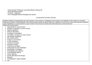 Centro Escolar Professora Ivone Maria Bezerra Pessoa Gê
Escola Municipal Janduís
5º ano B – Vespertino
Prof.ª Rosângela Sâmara Rodrigues dos Santos
Componente Curricular: Ciências
Unidade Temática: Funcionamento do corpo humano; O ser humano e o ambiente; O ser humano e os materiais; O ser humano e o universo.
Perguntas de partida: Problematização: Que conhecimentos podem ser desenvolvidos em relação ao ser humano e suas mais diversas interações?
Como entendemos o funcionamento do corpo humano? Que recursos naturais são essenciais para os seres humanos?
Objetos de Conhecimento:
 Organização do corpo humano
 Nutrição e respiração no corpo humano
 Sistema digestório
 Sistema respiratório
 Investigar e compartilhar
 Circulação e excreção no corpo humano
 Alimentação equilibrada
 Má nutrição infantil
 A água e o ser humano
 O ciclo hidrológico
 Tratamento de água
 Escassez de água
 Tratamento de esgoto
 Preservação do ciclo hidrológico
 Reutilização e reciclagem
 Propriedades dos materiais
 Condutibilidade elétrica
 Usinas elétricas
 Fontes alternativas de energia
 Maquete
 Constelações e mapas celestes
 Lua
 