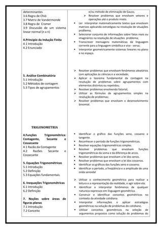 determinantes
3.6 Regra de Chió
3.7 Matriz de Vandermonde
3.8 Regra de Cramer
3.9 Discussão de um sistema
linear normal (n x n)
4.Principio da Indução Finita
4.1 Introdução
4.2 Enunciado
5. Análise Combinatória
5.1 Introdução
5.2 Métodos de contagem
5.3 Tipos de agrupamentos
TRIGONOMETRIA
4.Funções Trigonométrica:
Contagente, Secante e
Cossecante
4.1 Razão da Contagente
4.2 Razões Secante e
Cossecante
5. Equações Trigonométricas
5.1 Introdução
5.2 Definição
5.3 Equações fundamentais
6. Inequações Trigonométricas
6.1 Introdução
6.2 Definição
7. Noções sobre áreas de
figuras planas
7.1 Introdução
7.2 Conceito
e/ou método de eliminação de Gauss;
 Resolver problemas que envolvam vetores e
operações até o produto mixto.
 Ler interpretar matematicamente textos que envolvam
matrizes aplicando estratégias na resolução de situações
problema;
 Selecionar conjunto de informações sobre fatos reais ou
imaginários na resolução de situações problema;
 Transcrever mensagens matemáticas da linguagem
corrente para a linguagem simbólica e vice - versa;
 Interpretar geometricamente sistemas lineares no plano
e no espaço.
 Resolver problemas que envolvam fenômenos aleatórios
com aplicações às ciências e a sociedade;
 Aplicar o teorema fundamental da contagem na
resolução de problemas sobre agrupamentos com
elementos distintos ou repetidos;
 Resolver problemas envolvendo fatorial;
 Utilizar as fórmulas de agrupamentos simples na
resolução de problemas;
 Resolver problemas que envolvam o desenvolvimento
binomial.
 Identificar o gráfico das funções seno, cosseno e
tangente.
 Reconhecer o período de funções trigonométricas.
 Resolver equações trigonométricas simples.
 Resolver problemas que envolvam funções
trigonométricas da soma e da diferença de arcos.
 Resolver problemas que envolvam a lei dos senos.
 Resolver problemas que envolvam a lei dos cossenos.
 Identificar os gráficos das funções seno e cosseno.
 Identificar o período, a freqüência e a amplitude de uma
onda senoidal
 Utilizar o conhecimento geométrico para realizar a
leitura e a representação da realidade, e agir sobre ela.
 Identificar e interpretar fenômenos de qualquer
natureza expressos em linguagem geométrica.
 Construir e identificar conceitos geométricos no
contexto da atividade cotidiana.
 Interpretar informações e aplicar estratégias
geométricas na solução de problemas do cotidiano.
 Utilizar conceitos geométricos na seleção de
argumentos propostos como solução de problemas do
 