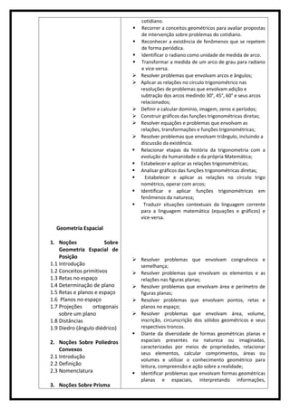 Geometria Espacial
1. Noções Sobre
Geometria Espacial de
Posição
1.1 Introdução
1.2 Conceitos primitivos
1.3 Retas no espaço
1.4 Determinação de plano
1.5 Retas e planos e espaço
1.6 Planos no espaço
1.7 Projeções ortogonais
sobre um plano
1.8 Distâncias
1.9 Diedro (ângulo diédrico)
2. Noções Sobre Poliedros
Convexos
2.1 Introdução
2.2 Definição
2.3 Nomenclatura
3. Noções Sobre Prisma
cotidiano.
 Recorrer a conceitos geométricos para avaliar propostas
de intervenção sobre problemas do cotidiano.
 Reconhecer a existência de fenômenos que se repetem
de forma periódica.
 Identificar o radiano como unidade de medida de arco.
 Transformar a medida de um arco de grau para radiano
e vice-versa.
 Resolver problemas que envolvam arcos e ângulos;
 Aplicar as relações no círculo trigonométrico nas
resoluções de problemas que envolvam adição e
subtração dos arcos medindo 30°, 45°, 60° e seus arcos
relacionados;
 Definir e calcular domínio, imagem, zeros e períodos;
 Construir gráficos das funções trigonométricas diretas;
 Resolver equações e problemas que envolvam as
relações, transformações e funções trigonométricas;
 Resolver problemas que envolvam triângulo, incluindo a
discussão da existência.
 Relacionar etapas da história da trigonometria com a
evolução da humanidade e da própria Matemática;
 Estabelecer e aplicar as relações trigonométricas;
 Analisar gráficos das funções trigonométricas diretas;
 Estabelecer e aplicar as relações no círculo trigo
nométrico, operar com arcos;
 Identificar e aplicar funções trigonométricas em
fenômenos da natureza;
 Traduzir situações contextuais da linguagem corrente
para a linguagem matemática (equações e gráficos) e
vice-versa.
 Resolver problemas que envolvam congruência e
semelhança;
 Resolver problemas que envolvam os elementos e as
relações nas figuras planas;
 Resolver problemas que envolvam área e perímetro de
figuras planas;
 Resolver problemas que envolvam pontos, retas e
planos no espaço;
 Resolver problemas que envolvam área, volume,
inscrição, circunscrição dos sólidos geométricos e seus
respectivos troncos.
 Diante da diversidade de formas geométricas planas e
espaciais presentes na natureza ou imaginadas,
caracterizadas por meios de propriedades, relacionar
seus elementos, calcular comprimentos, áreas ou
volumes e utilizar o conhecimento geométrico para
leitura, compreensão e ação sobre a realidade;
 Identificar problemas que envolvam formas geométricas
planas e espaciais, interpretando informações,
 