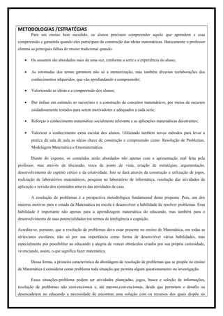 METODOLOGIAS /ESTRATÉGIAS
Para um ensino bem sucedido, os alunos precisam compreender aquilo que aprendem e essa
compreensão e garantida quando eles participam da construção das ideias matemáticas. Basicamente o professor
elimina as principais falhas do ensino tradicional quando:
• Os assuntos são abordados mais de uma vez, conforme a serie e a experiência do aluno;
• As retomadas dos temas garantem não só a memorização, mas também diversas reelaborações dos
conhecimentos adquiridos, que vão aprofundando a compreensão;
• Valorizando as ideias e a compreensão dos alunos;
• Dar ênfase em estimulo ao raciocínio e a construção de conceitos matemáticos, por meios de recursos
cuidadosamente testados para serem motivadores e adequados a cada serie;
• Reforçar o conhecimento matemático socialmente relevante e as aplicações matemáticas decorrentes;
• Valorizar o conhecimento extra escolar dos alunos. Utilizando também novos métodos para levar a
pratica da sala de aula as ideias chave de construção e compreensão como: Resolução de Problemas,
Modelagem Matemática e Etnomatemática.
Diante do exposto, os conteúdos serão abordados não apenas com a apresentação oral feita pela
professor, mas através da discussão, troca de ponto de vista, criação de estratégias, argumentação,
desenvolvimento do espírito crítico e da criatividade. Isto se dará através da construção e utilização de jogos,
realização de laboratórios matemáticos, pesquisa no laboratório de informática, resolução das atividades de
aplicação e revisão dos conteúdos através das atividades de casa.
A resolução de problemas é a perspectiva metodológica fundamental desta proposta. Pois, um dos
maiores motivos para o estudo da Matemática na escola é desenvolver a habilidade de resolver problemas. Essa
habilidade é importante não apenas para a aprendizagem matemática do educando, mas também para o
desenvolvimento de suas potencialidades em termos de inteligência e cognição.
Acredita-se, portanto, que a resolução de problemas deva estar presente no ensino de Matemática, em todas as
séries/anos escolares, não só por sua importância como forma de desenvolver várias habilidades, mas
especialmente por possibilitar ao educando a alegria de vencer obstáculos criados por sua própria curiosidade,
vivenciando, assim, o que significa fazer matemática.
Dessa forma, a primeira característica da abordagem de resolução de problemas que se propõe no ensino
de Matemática é considerar como problema toda situação que permita algum questionamento ou investigação.
Essas situações-problema podem ser atividades planejadas, jogos, busca e seleção de informações,
resolução de problemas não convencionais e, até mesmo,convencionais, desde que permitam o desafio ou
desencadeiem no educando a necessidade de encontrar uma solução com os recursos dos quais dispõe no
 