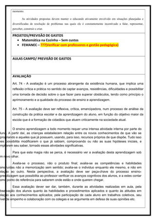 momento.
As atividades propostas devem manter o educando ativamente envolvido em situações planejadas e
diversificadas de resolução de problemas nas quais ele é constantemente incentivado a falar, representar,
perceber, construir e criar.
PROJETOS/PREVISÃO DE GASTOS
• Matemática na Cozinha – Sem custos
• FEMANEC – ???(Verificar com professores e gestão pedagógica)
AULAS CAMPO/ PREVISÃO DE GASTOS
AVALIAÇÃO
Art. 74 - A avaliação é um processo abrangente da existência humana, que implica uma
reflexão crítica e prática no sentido de captar avanços, resistências, dificuldades e possibilitar
uma tomada de decisão sobre o que fazer para superar obstáculos, tendo como princípio o
aprimoramento e a qualidade do processo de ensino e aprendizagem.
Art. 75 - A avaliação deve ser reflexiva, crítica, emancipadora, num processo de análise da
construção da prática escolar e da aprendizagem do aluno, em função do objetivo maior da
escola que é a formação de cidadãos que atuem criticamente na sociedade atual.
O ensino aprendizagem a todo momento requer uma intensa atividade interna por parte do
aluno. A partir daí, as crianças estabelecem relação entre os novos conhecimentos de que vão se
apropriando e aqueles que já possuem, usando, para isso, recursos próprios de que dispõe. Tudo isso
hes possibilita modificarem o que já sabiam, comprovando ou não as suas hipóteses iniciais, e
ampliarem seu saber, tornado essas atividades significativas.
Para que esta magia não se perca, é necessário ver a avaliação desta aprendizagem sob
um novo olhar.
Avalia-se o processo, não o produto final; avalia-se as competências e habilidades
onstruídas não a memorização sem sentido; avalia-se o individuo enquanto ele mesmo, e não em
elação ao outro. Nesta perspectiva, a avaliação deve ser peça-chave do processo ensino-
aprendizagem que possibilita ao professor verificar os avanços cognitivos dos alunos, e a estes contar
omo ponto de referência para saberem onde estão e onde querem chegar.
Essa avaliação dever ser dar, também, durante as atividades realizadas em aula, pela
observação dos alunos quanto às habilidades e procedimentos aplicados e quanto às atitudes em
elação aos conhecimentos aplicados; pela participação de cada aluno em trabalhos coletivos, seu
nível de empenho e colaboração com os colegas e se argumenta em defesa de suas opiniões etc.
 