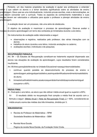 Portanto, um dos maiores propósitos da avaliação é ajudar aos professores a entender
melhor o que sabem os alunos e a tomar decisões significativas sobre as atividades de ensino
aprendizagem. Deve usar-se uma individualmente, incluindo provas escritas, orais e demonstrações, as
quais devem concordar com o currículo. Todos os aspectos do conhecimento matemático e suas
elações devem ser valorizados e utilizados para ajudar o professor a planejar atividades de ensino
aprendizagem.
A avaliação dever ser um processo, não uma série de obstáculos.
O objetivo da avaliação é maximizar o processo de aprendizagem. Deve-se avaliar o
processo de ensino aprendizagem em torno dos conteúdos já ministrados durante o ano letivo.
Os instrumentos de avaliação estão relacionados a seguir:
• observações e registros, realizados pelo professor, das várias interações com os
alunos;
• trabalhos do aluno durante a ano letivo, incluindo anotações no caderno;
• avaliações escritas ( individuais e de pesquisa).
RECUPERAÇÃO PARALELA
Art. 84 – Os Estudos de Recuperação constituem-se tratamento especial dispensado aos
alunos nas situações de avaliação da aprendizagem, cujos resultados forem considerados
insuficiente.
Art. 85-Arecuperaçãoéoferecida na Unidade Educacional nasseguintesmodalidades:
I. contínua: quando paralela ao desenvolvimento do processo de ensino e
aprendizagem,aolongodoperíodoletivo,assimqueidentificadoorendimentoinsatisfatório
do aluno;
II. trimestral:aofinaldotrimestre,aosalunosquenãotenhamobtidoaproveitamentoigual
ousuperior a 60%;
PROVA FINAL
III - final:após o ano letivo, ao aluno que não obtiver média anual igual ou superior a 60%;
IV- O resultado obtido na recuperação final compõe a média final de acordo com a
fórmula a seguir: (Média Anual + Nota da Recuperação Final): 2 = 60%, considerando-se
média anual a soma das médias dos três trimestres, dividida por 3.
BIBLIOGRAFIAS
• Revista do Professor de Matemática – RPM
Sociedade Brasileira de Matemática – SBM
• Revista Nova Escola.
Pagina da revista Nova Escola, da Fundação Victor Civita.
 