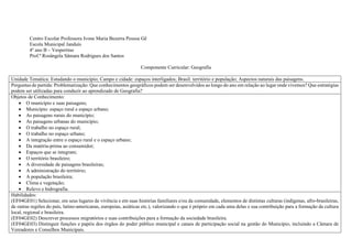 Centro Escolar Professora Ivone Maria Bezerra Pessoa Gê
Escola Municipal Janduís
4º ano B – Vespertino
Prof.ª Rosângela Sâmara Rodrigues dos Santos
Componente Curricular: Geografia
Unidade Temática: Estudando o município; Campo e cidade: espaços interligados; Brasil: território e população; Aspectos naturais das paisagens.
Perguntas de partida: Problematização: Que conhecimentos geográficos podem ser desenvolvidos ao longo do ano em relação ao lugar onde vivemos? Que estratégias
podem ser utilizadas para conduzir ao aprendizado de Geografia?
Objetos de Conhecimento:
 O município e suas paisagens;
 Município: espaço rural e espaço urbano;
 As paisagens rurais do município;
 As paisagens urbanas do município;
 O trabalho no espaço rural;
 O trabalho no espaço urbano;
 A integração entre o espaço rural e o espaço urbano;
 Da matéria-prima ao consumidor;
 Espaços que se integram;
 O território brasileiro;
 A diversidade de paisagens brasileiras;
 A administração do território;
 A população brasileira;
 Clima e vegetação;
 Relevo e hidrografia.
Habilidades:
(EF04GE01) Selecionar, em seus lugares de vivência e em suas histórias familiares e/ou da comunidade, elementos de distintas culturas (indígenas, afro-brasileiras,
de outras regiões do país, latino-americanas, europeias, asiáticas etc.), valorizando o que é próprio em cada uma delas e sua contribuição para a formação da cultura
local, regional e brasileira.
(EF04GE02) Descrever processos migratórios e suas contribuições para a formação da sociedade brasileira.
(EF04GE03) Distinguir funções e papéis dos órgãos do poder público municipal e canais de participação social na gestão do Município, incluindo a Câmara de
Vereadores e Conselhos Municipais.
 
