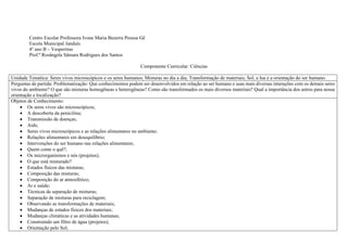 Centro Escolar Professora Ivone Maria Bezerra Pessoa Gê
Escola Municipal Janduís
4º ano B – Vespertino
Prof.ª Rosângela Sâmara Rodrigues dos Santos
Componente Curricular: Ciências
Unidade Temática: Seres vivos microscópicos e os seres humanos; Misturas no dia a dia; Transformação de materiais; Sol, a lua e a orientação do ser humano.
Perguntas de partida: Problematização: Que conhecimentos podem ser desenvolvidos em relação ao ser humano e suas mais diversas interações com os demais seres
vivos do ambiente? O que são misturas homogêneas e heterogêneas? Como são transformados os mais diversos materiais? Qual a importância dos astros para nossa
orientação e localização?
Objetos de Conhecimento:
 Os seres vivos são microscópicos;
 A descoberta da penicilina;
 Transmissão de doenças;
 Aids;
 Seres vivos microscópicos e as relações alimentares no ambiente;
 Relações alimentares em desequilíbrio;
 Intervenções do ser humano nas relações alimentares;
 Quem come o quê?;
 Os microrganismos e nós (projetos);
 O que está misturado?
 Estados físicos das misturas;
 Composição das misturas;
 Composição do ar atmosférico;
 Ar e saúde;
 Técnicas de separação de misturas;
 Separação de misturas para reciclagem;
 Observando as transformações de materiais;
 Mudanças de estados físicos dos materiais;
 Mudanças climáticas e as atividades humanas;
 Construindo um filtro de água (projetos);
 Orientação pelo Sol;
 