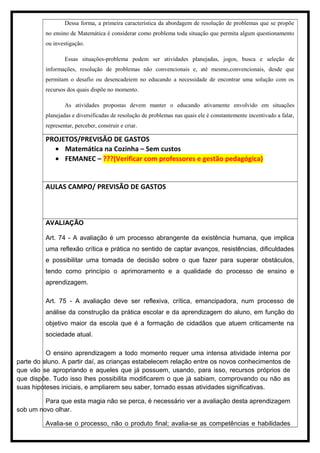 Dessa forma, a primeira característica da abordagem de resolução de problemas que se propõe
no ensino de Matemática é considerar como problema toda situação que permita algum questionamento
ou investigação.
Essas situações-problema podem ser atividades planejadas, jogos, busca e seleção de
informações, resolução de problemas não convencionais e, até mesmo,convencionais, desde que
permitam o desafio ou desencadeiem no educando a necessidade de encontrar uma solução com os
recursos dos quais dispõe no momento.
As atividades propostas devem manter o educando ativamente envolvido em situações
planejadas e diversificadas de resolução de problemas nas quais ele é constantemente incentivado a falar,
representar, perceber, construir e criar.
PROJETOS/PREVISÃO DE GASTOS
• Matemática na Cozinha – Sem custos
• FEMANEC – ???(Verificar com professores e gestão pedagógica)
AULAS CAMPO/ PREVISÃO DE GASTOS
AVALIAÇÃO
Art. 74 - A avaliação é um processo abrangente da existência humana, que implica
uma reflexão crítica e prática no sentido de captar avanços, resistências, dificuldades
e possibilitar uma tomada de decisão sobre o que fazer para superar obstáculos,
tendo como princípio o aprimoramento e a qualidade do processo de ensino e
aprendizagem.
Art. 75 - A avaliação deve ser reflexiva, crítica, emancipadora, num processo de
análise da construção da prática escolar e da aprendizagem do aluno, em função do
objetivo maior da escola que é a formação de cidadãos que atuem criticamente na
sociedade atual.
O ensino aprendizagem a todo momento requer uma intensa atividade interna por
parte do aluno. A partir daí, as crianças estabelecem relação entre os novos conhecimentos de
que vão se apropriando e aqueles que já possuem, usando, para isso, recursos próprios de
que dispõe. Tudo isso lhes possibilita modificarem o que já sabiam, comprovando ou não as
suas hipóteses iniciais, e ampliarem seu saber, tornado essas atividades significativas.
Para que esta magia não se perca, é necessário ver a avaliação desta aprendizagem
sob um novo olhar.
Avalia-se o processo, não o produto final; avalia-se as competências e habilidades
 