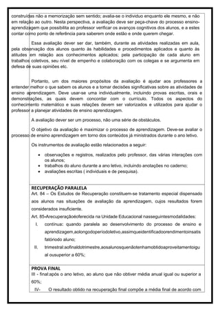 construídas não a memorização sem sentido; avalia-se o individuo enquanto ele mesmo, e não
em relação ao outro. Nesta perspectiva, a avaliação deve ser peça-chave do processo ensino-
aprendizagem que possibilita ao professor verificar os avanços cognitivos dos alunos, e a estes
contar como ponto de referência para saberem onde estão e onde querem chegar.
Essa avaliação dever ser dar, também, durante as atividades realizadas em aula,
pela observação dos alunos quanto às habilidades e procedimentos aplicados e quanto às
atitudes em relação aos conhecimentos aplicados; pela participação de cada aluno em
trabalhos coletivos, seu nível de empenho e colaboração com os colegas e se argumenta em
defesa de suas opiniões etc.
Portanto, um dos maiores propósitos da avaliação é ajudar aos professores a
entender melhor o que sabem os alunos e a tomar decisões significativas sobre as atividades de
ensino aprendizagem. Deve usar-se uma individualmente, incluindo provas escritas, orais e
demonstrações, as quais devem concordar com o currículo. Todos os aspectos do
conhecimento matemático e suas relações devem ser valorizados e utilizados para ajudar o
professor a planejar atividades de ensino aprendizagem.
A avaliação dever ser um processo, não uma série de obstáculos.
O objetivo da avaliação é maximizar o processo de aprendizagem. Deve-se avaliar o
processo de ensino aprendizagem em torno dos conteúdos já ministrados durante o ano letivo.
Os instrumentos de avaliação estão relacionados a seguir:
• observações e registros, realizados pelo professor, das várias interações com
os alunos;
• trabalhos do aluno durante a ano letivo, incluindo anotações no caderno;
• avaliações escritas ( individuais e de pesquisa).
RECUPERAÇÃO PARALELA
Art. 84 – Os Estudos de Recuperação constituem-se tratamento especial dispensado
aos alunos nas situações de avaliação da aprendizagem, cujos resultados forem
considerados insuficiente.
Art. 85-Arecuperaçãoéoferecida na Unidade Educacional nasseguintesmodalidades:
I. contínua: quando paralela ao desenvolvimento do processo de ensino e
aprendizagem,aolongodoperíodoletivo,assimqueidentificadoorendimentoinsatis
fatóriodo aluno;
II. trimestral:aofinaldotrimestre,aosalunosquenãotenhamobtidoaproveitamentoigu
al ousuperior a 60%;
PROVA FINAL
III - final:após o ano letivo, ao aluno que não obtiver média anual igual ou superior a
60%;
IV- O resultado obtido na recuperação final compõe a média final de acordo com
 